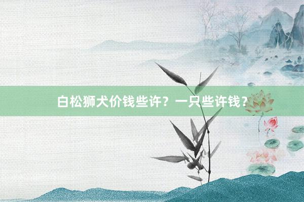 白松狮犬价钱些许？一只些许钱？